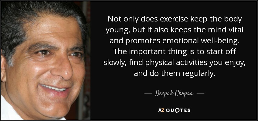 Not only does exercise keep the body young, but it also keeps the mind vital and promotes emotional well-being. The important thing is to start off slowly, find physical activities you enjoy, and do them regularly. - Deepak Chopra