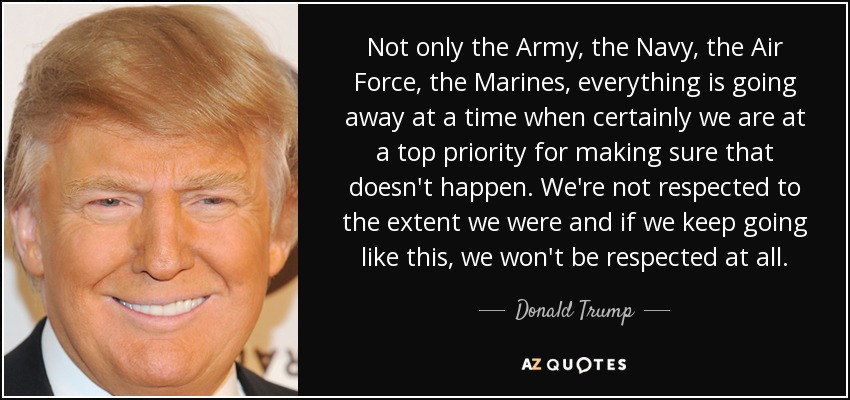 Not only the Army, the Navy, the Air Force, the Marines, everything is going away at a time when certainly we are at a top priority for making sure that doesn't happen. We're not respected to the extent we were and if we keep going like this, we won't be respected at all. - Donald Trump