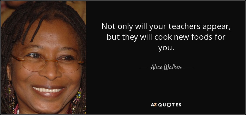 Not only will your teachers appear, but they will cook new foods for you. - Alice Walker