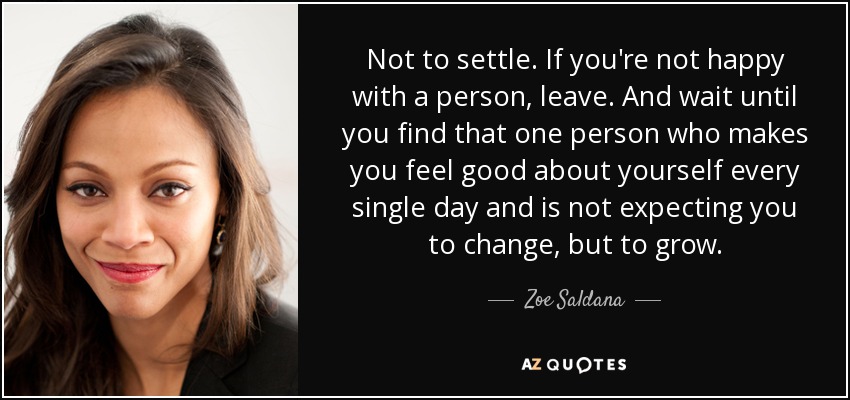 Not to settle. If you're not happy with a person, leave. And wait until you find that one person who makes you feel good about yourself every single day and is not expecting you to change, but to grow. - Zoe Saldana