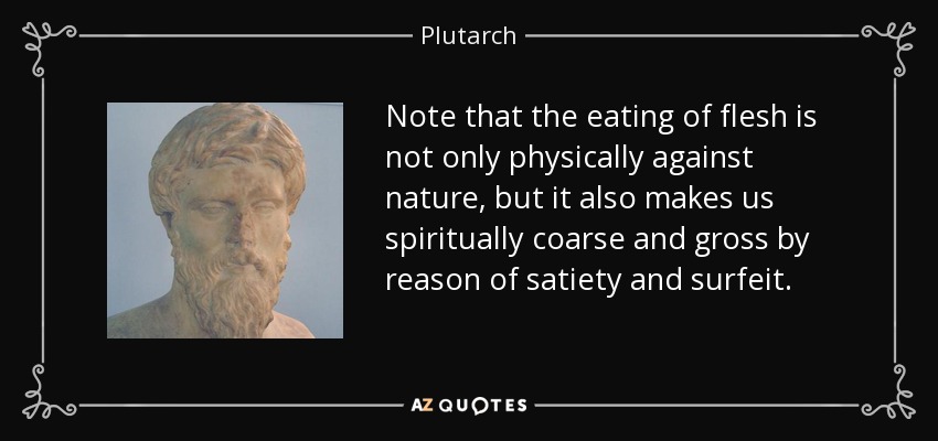 Note that the eating of flesh is not only physically against nature, but it also makes us spiritually coarse and gross by reason of satiety and surfeit. - Plutarch