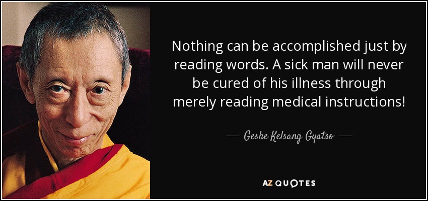 Nothing can be accomplished just by reading words. A sick man will never be cured of his illness through merely reading medical instructions! - Geshe Kelsang Gyatso