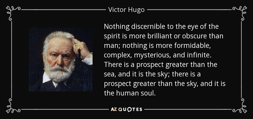 Nothing discernible to the eye of the spirit is more brilliant or obscure than man; nothing is more formidable, complex, mysterious, and infinite. There is a prospect greater than the sea, and it is the sky; there is a prospect greater than the sky, and it is the human soul. - Victor Hugo