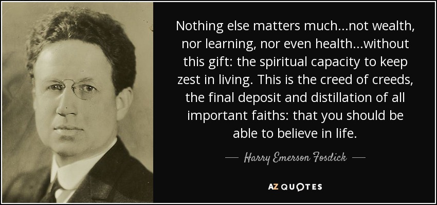 Nothing else matters much...not wealth, nor learning, nor even health...without this gift: the spiritual capacity to keep zest in living. This is the creed of creeds, the final deposit and distillation of all important faiths: that you should be able to believe in life. - Harry Emerson Fosdick