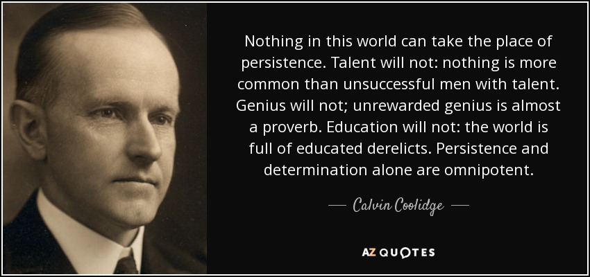 Nada en este mundo puede sustituir a la persistencia. El talento no lo hará: no hay nada más común que los hombres con talento que no tienen éxito. El genio no lo hará: el genio no recompensado es casi un proverbio. La educación no lo hará: el mundo está lleno de vagos educados. Sólo la persistencia y la determinación son omnipotentes. - Calvin Coolidge