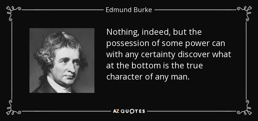Nothing, indeed, but the possession of some power can with any certainty discover what at the bottom is the true character of any man. - Edmund Burke