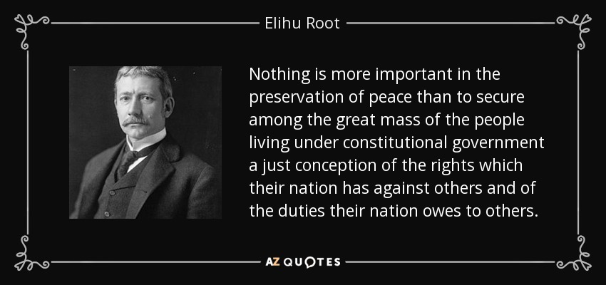 Nada es más importante en la preservación de la paz que asegurar entre la gran masa de la gente que vive bajo un gobierno constitucional una concepción justa de los derechos que su nación tiene contra otras y de los deberes que su nación debe a otras. - Elihu Root