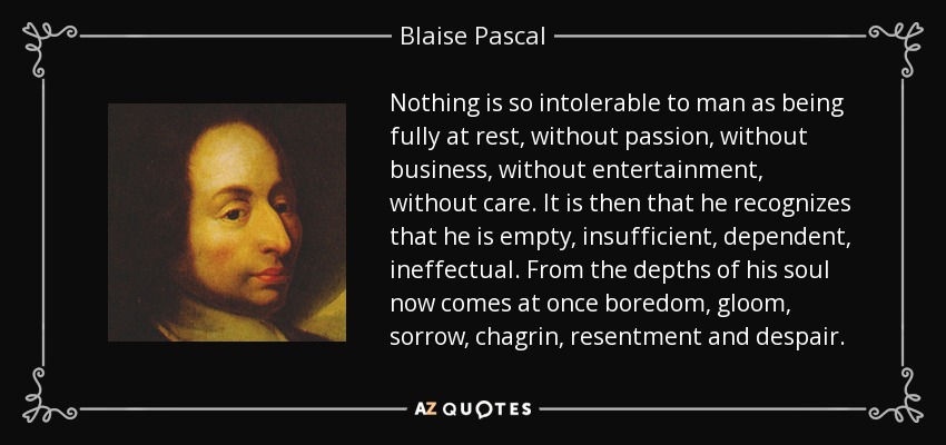 Nothing is so intolerable to man as being fully at rest, without passion, without business, without entertainment, without care. It is then that he recognizes that he is empty, insufficient, dependent, ineffectual. From the depths of his soul now comes at once boredom, gloom, sorrow, chagrin, resentment and despair. - Blaise Pascal