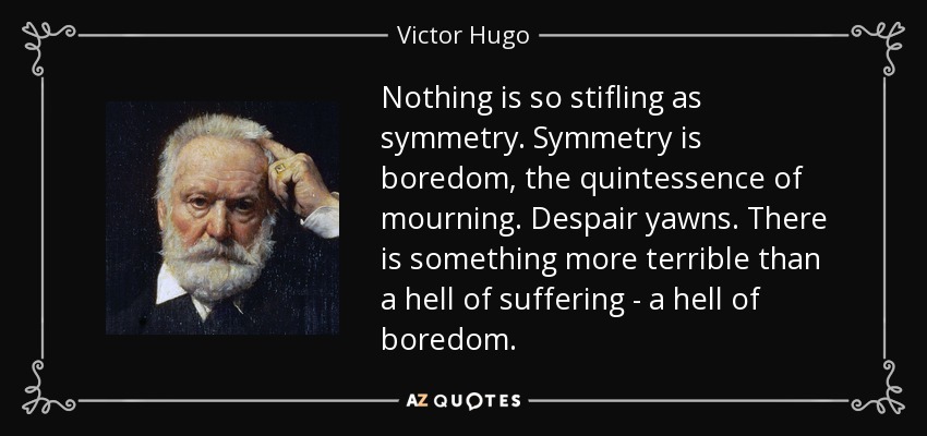 Nothing is so stifling as symmetry. Symmetry is boredom, the quintessence of mourning. Despair yawns. There is something more terrible than a hell of suffering - a hell of boredom. - Victor Hugo