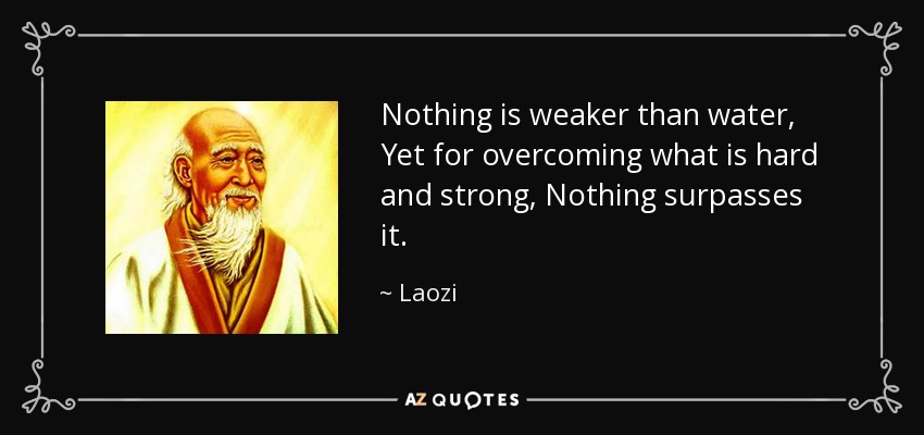 Nothing is weaker than water, Yet for overcoming what is hard and strong, Nothing surpasses it. - Laozi