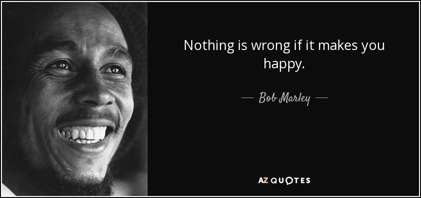 Nothing is wrong if it makes you happy. - Bob Marley