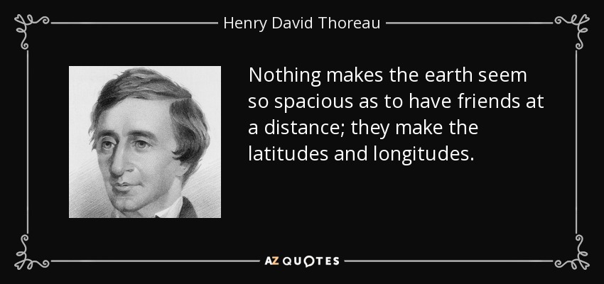 Nothing makes the earth seem so spacious as to have friends at a distance; they make the latitudes and longitudes. - Henry David Thoreau