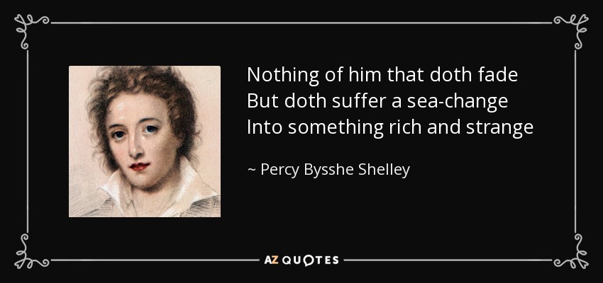 Nothing of him that doth fade But doth suffer a sea-change Into something rich and strange - Percy Bysshe Shelley