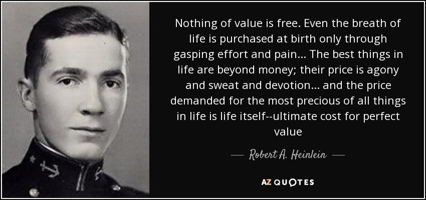 Nothing of value is free. Even the breath of life is purchased at birth only through gasping effort and pain... The best things in life are beyond money; their price is agony and sweat and devotion... and the price demanded for the most precious of all things in life is life itself--ultimate cost for perfect value - Robert A. Heinlein