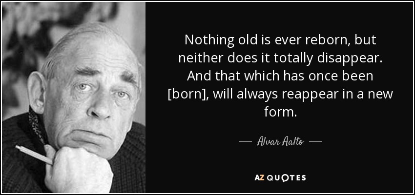 Nothing old is ever reborn, but neither does it totally disappear. And that which has once been [born], will always reappear in a new form. - Alvar Aalto