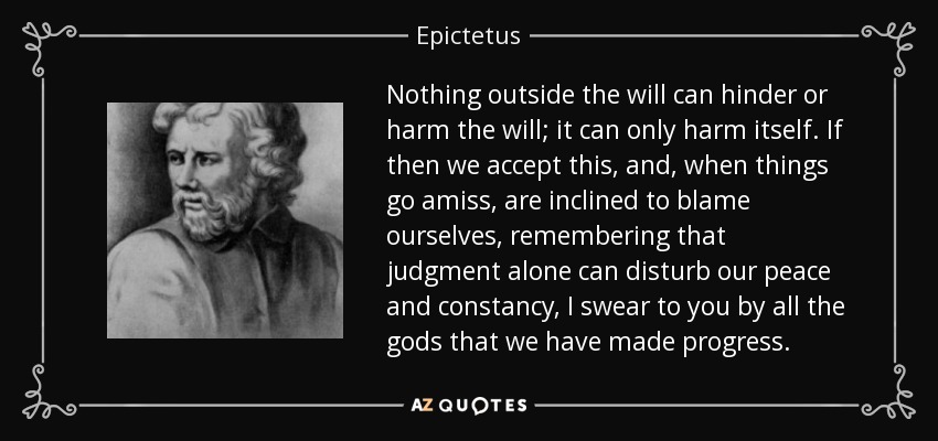 Nothing outside the will can hinder or harm the will; it can only harm itself. If then we accept this, and, when things go amiss, are inclined to blame ourselves, remembering that judgment alone can disturb our peace and constancy, I swear to you by all the gods that we have made progress. - Epictetus