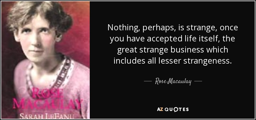 Nothing, perhaps, is strange, once you have accepted life itself, the great strange business which includes all lesser strangeness. - Rose Macaulay