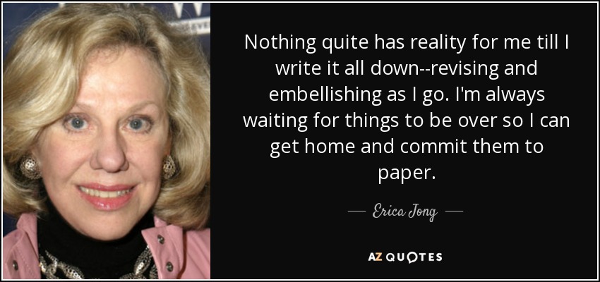 Nothing quite has reality for me till I write it all down--revising and embellishing as I go. I'm always waiting for things to be over so I can get home and commit them to paper. - Erica Jong