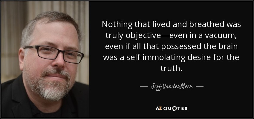 Nothing that lived and breathed was truly objective—even in a vacuum, even if all that possessed the brain was a self-immolating desire for the truth. - Jeff VanderMeer