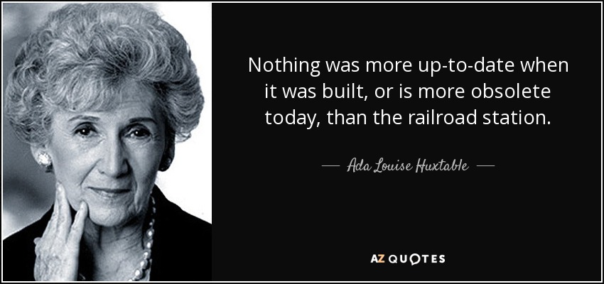 Nothing was more up-to-date when it was built, or is more obsolete today, than the railroad station. - Ada Louise Huxtable