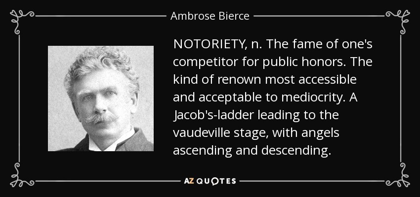 NOTORIETY, n. The fame of one's competitor for public honors. The kind of renown most accessible and acceptable to mediocrity. A Jacob's-ladder leading to the vaudeville stage, with angels ascending and descending. - Ambrose Bierce