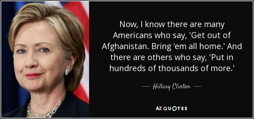 Ahora, sé que hay muchos estadounidenses que dicen: 'Fuera de Afganistán. Traedlos a todos a casa'. Y hay otros que dicen: "Meted cientos de miles más". - Hillary Clinton