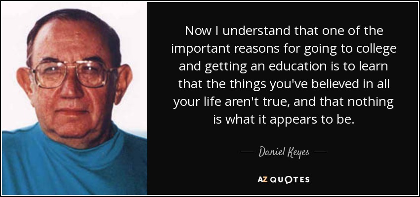 Now I understand that one of the important reasons for going to college and getting an education is to learn that the things you've believed in all your life aren't true, and that nothing is what it appears to be. - Daniel Keyes