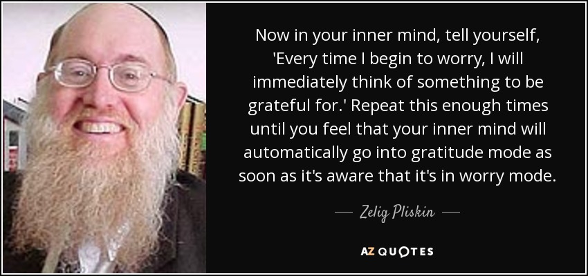 Now in your inner mind, tell yourself, 'Every time I begin to worry, I will immediately think of something to be grateful for.' Repeat this enough times until you feel that your inner mind will automatically go into gratitude mode as soon as it's aware that it's in worry mode. - Zelig Pliskin