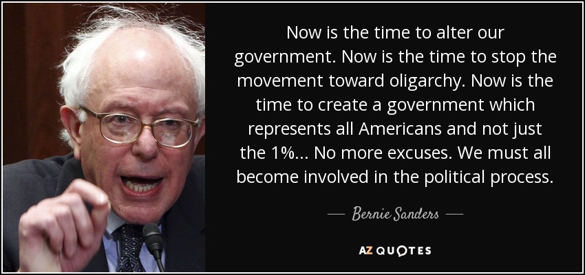 Now is the time to alter our government. Now is the time to stop the movement toward oligarchy. Now is the time to create a government which represents all Americans and not just the 1%... No more excuses. We must all become involved in the political process. - Bernie Sanders