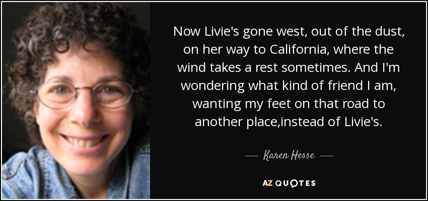 Now Livie's gone west, out of the dust, on her way to California, where the wind takes a rest sometimes. And I'm wondering what kind of friend I am, wanting my feet on that road to another place,instead of Livie's. - Karen Hesse