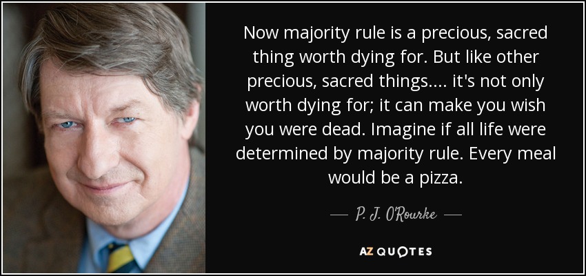 Now majority rule is a precious, sacred thing worth dying for. But like other precious, sacred things .... it's not only worth dying for; it can make you wish you were dead. Imagine if all life were determined by majority rule. Every meal would be a pizza. - P. J. O'Rourke