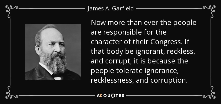 Now more than ever the people are responsible for the character of their Congress. If that body be ignorant, reckless, and corrupt, it is because the people tolerate ignorance, recklessness, and corruption. - James A. Garfield