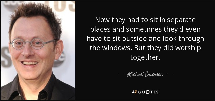 Now they had to sit in separate places and sometimes they'd even have to sit outside and look through the windows. But they did worship together. - Michael Emerson