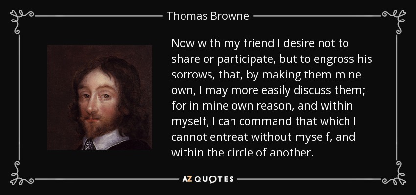 Now with my friend I desire not to share or participate, but to engross his sorrows, that, by making them mine own, I may more easily discuss them; for in mine own reason, and within myself, I can command that which I cannot entreat without myself, and within the circle of another. - Thomas Browne