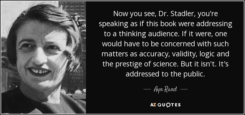 Now you see, Dr. Stadler, you're speaking as if this book were addressing to a thinking audience. If it were, one would have to be concerned with such matters as accuracy, validity, logic and the prestige of science. But it isn't. It's addressed to the public. - Ayn Rand