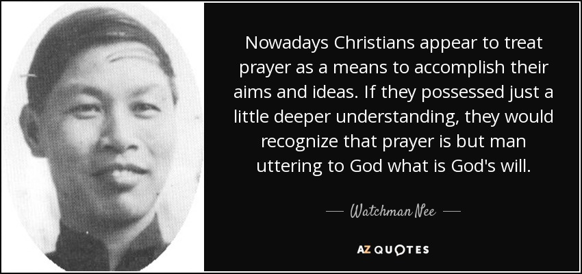Nowadays Christians appear to treat prayer as a means to accomplish their aims and ideas. If they possessed just a little deeper understanding, they would recognize that prayer is but man uttering to God what is God's will. - Watchman Nee