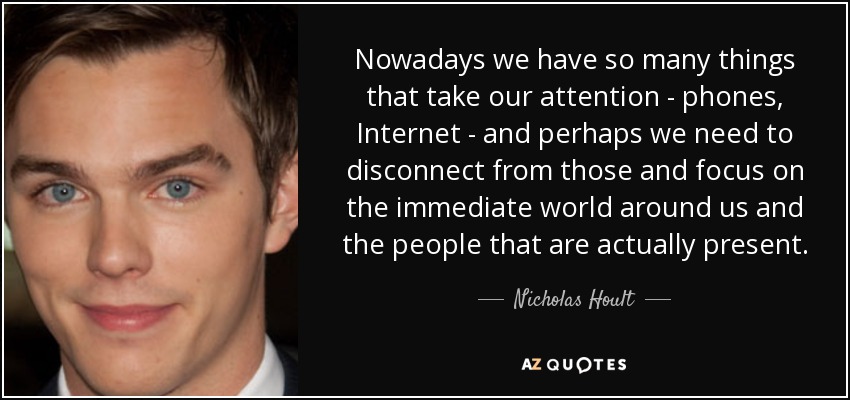 Nowadays we have so many things that take our attention - phones, Internet - and perhaps we need to disconnect from those and focus on the immediate world around us and the people that are actually present. - Nicholas Hoult