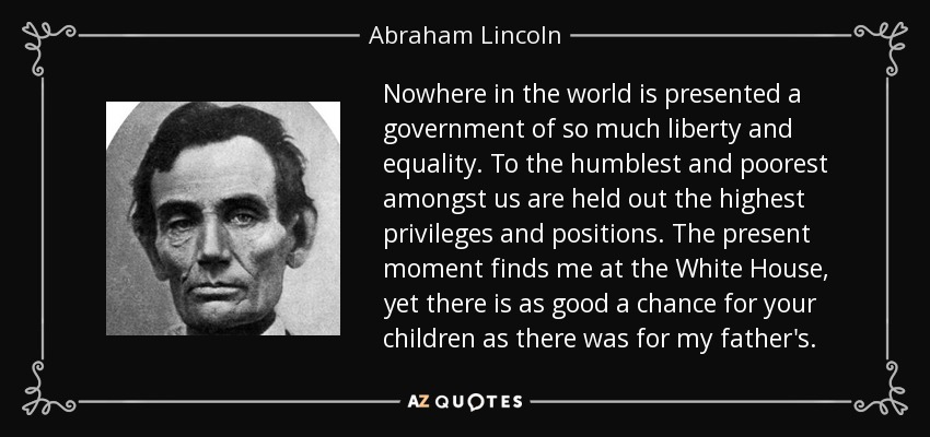 Nowhere in the world is presented a government of so much liberty and equality. To the humblest and poorest amongst us are held out the highest privileges and positions. The present moment finds me at the White House, yet there is as good a chance for your children as there was for my father's. - Abraham Lincoln