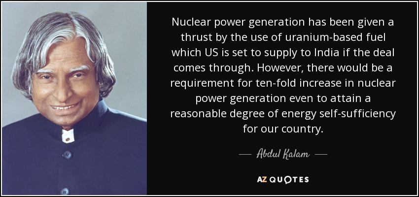 Nuclear power generation has been given a thrust by the use of uranium-based fuel which US is set to supply to India if the deal comes through. However, there would be a requirement for ten-fold increase in nuclear power generation even to attain a reasonable degree of energy self-sufficiency for our country. - Abdul Kalam