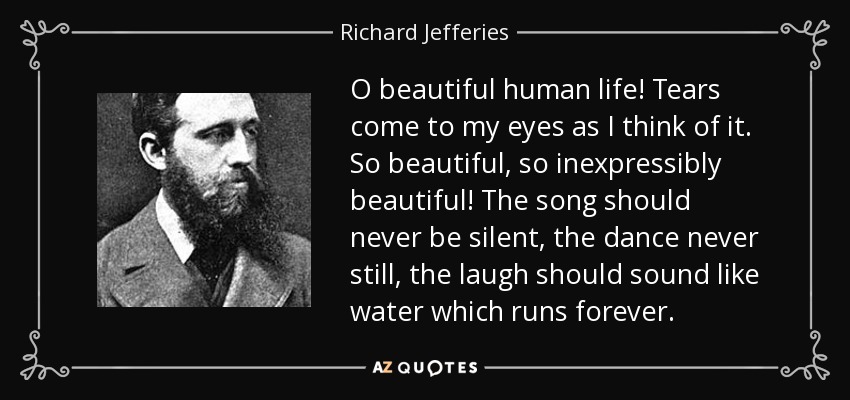 O beautiful human life! Tears come to my eyes as I think of it. So beautiful, so inexpressibly beautiful! The song should never be silent, the dance never still, the laugh should sound like water which runs forever. - Richard Jefferies