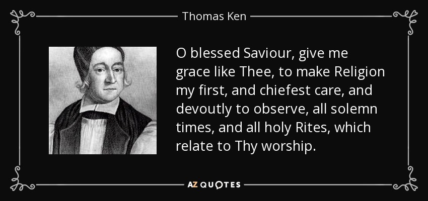 O blessed Saviour, give me grace like Thee, to make Religion my first, and chiefest care, and devoutly to observe, all solemn times, and all holy Rites, which relate to Thy worship. - Thomas Ken