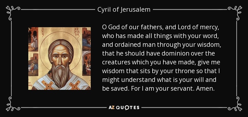 O God of our fathers, and Lord of mercy, who has made all things with your word, and ordained man through your wisdom, that he should have dominion over the creatures which you have made, give me wisdom that sits by your throne so that I might understand what is your will and be saved. For I am your servant. Amen. - Cyril of Jerusalem