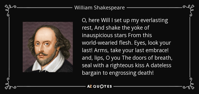 O, here Will I set up my everlasting rest, And shake the yoke of inauspicious stars From this world-wearied flesh. Eyes, look your last! Arms, take your last embrace! and, lips, O you The doors of breath, seal with a righteous kiss A dateless bargain to engrossing death! - William Shakespeare