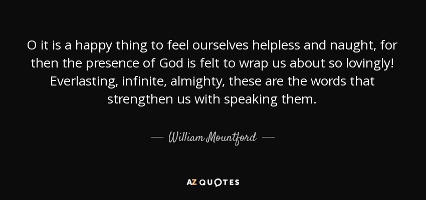 O it is a happy thing to feel ourselves helpless and naught, for then the presence of God is felt to wrap us about so lovingly! Everlasting, infinite, almighty, these are the words that strengthen us with speaking them. - William Mountford