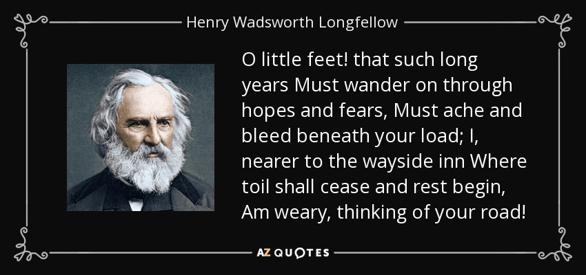 O little feet! that such long years Must wander on through hopes and fears, Must ache and bleed beneath your load; I, nearer to the wayside inn Where toil shall cease and rest begin, Am weary, thinking of your road! - Henry Wadsworth Longfellow