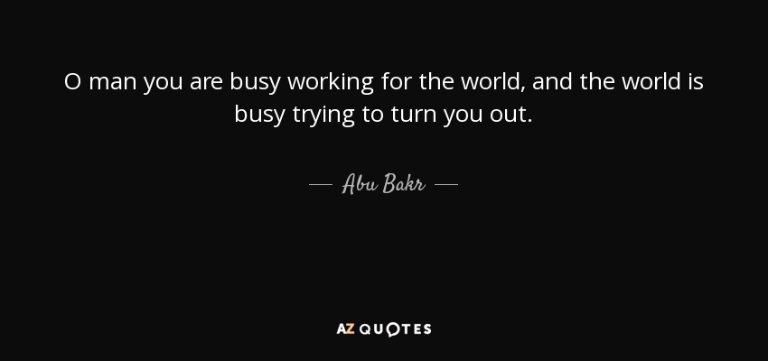O man you are busy working for the world, and the world is busy trying to turn you out. - Abu Bakr