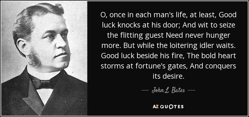 O, once in each man's life, at least, Good luck knocks at his door; And wit to seize the flitting guest Need never hunger more. But while the loitering idler waits. Good luck beside his fire, The bold heart storms at fortune's gates, And conquers its desire. - John L. Bates