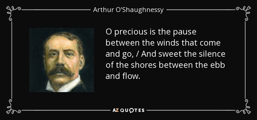 O precious is the pause between the winds that come and go, / And sweet the silence of the shores between the ebb and flow. - Arthur O'Shaughnessy