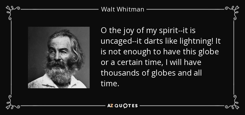 O the joy of my spirit--it is uncaged--it darts like lightning! It is not enough to have this globe or a certain time, I will have thousands of globes and all time. - Walt Whitman