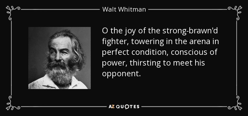O the joy of the strong-brawn'd fighter, towering in the arena in perfect condition, conscious of power, thirsting to meet his opponent. - Walt Whitman